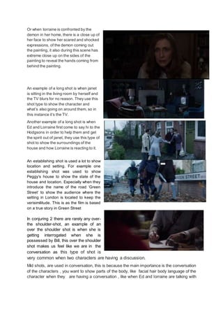 Or when lorraine is confronted by the
demon in her home, there is a close up of
her face to show her scared and shocked
expressions, of the demon coming out
the painting, it also during this scene has
extreme close up on the sides of the
painting to reveal the hands coming from
behind the painting.
An example of a long shot is when janet
is sitting in the living room by herself and
the TV blurs for no reason. They use this
shot type to show the character and
what’s also going on around them, so in
this instance it’s the TV.
Another example of a long shot is when
Ed and Lorraine first come to say hi to the
Hodgsons in order to help them and get
the spirit out of janet, they use this type of
shot to show the surroundings of the
house and how Lorraine is reacting to it.
An establishing shot is used a lot to show
location and setting. For example one
establishing shot was used to show
Peggy’s house to show the state of the
house and location. Especially when they
introduce the name of the road ‘Green
Street’ to show the audience where the
setting in London is located to keep the
verisimilitude. This is as the film is based
on a true story in Green Street
In conjuring 2 there are rarely any over-
the shoulder-shot, an example of an
over the shoulder shot is when she is
getting interrogated when she is
possessed by Bill, this over the shoulder
shot makes us feel like we are in the
conversation as this type of shot is
very common when two characters are having a discussion.
Mid shots, are used in conversation, this is because the main importance is the conversation
of the characters , you want to show parts of the body, like facial hair body language of the
character when they are having a conversation , like when Ed and lorraine are talking with
 