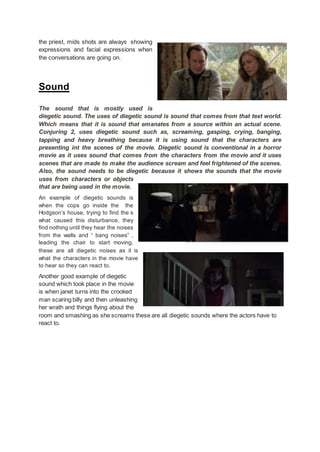 the priest, mids shots are always showing
expressions and facial expressions when
the conversations are going on.
Sound
The sound that is mostly used is
diegetic sound. The uses of diegetic sound is sound that comes from that text world.
Which means that it is sound that emanates from a source within an actual scene.
Conjuring 2, uses diegetic sound such as, screaming, gasping, crying, banging,
tapping and heavy breathing because it is using sound that the characters are
presenting int the scenes of the movie. Diegetic sound is conventional in a horror
movie as it uses sound that comes from the characters from the movie and it uses
scenes that are made to make the audience scream and feel frightened of the scenes.
Also, the sound needs to be diegetic because it shows the sounds that the movie
uses from characters or objects
that are being used in the movie.
An example of diegetic sounds is
when the cops go inside the the
Hodgson’s house, trying to find the s
what caused this disturbance, they
find nothing until they hear the noises
from the walls and “ bang noises” ,
leading the chair to start moving,
these are all diegetic noises as it is
what the characters in the movie have
to hear so they can react to.
Another good example of diegetic
sound which took place in the movie
is when janet turns into the crooked
man scaring billy and then unleashing
her wrath and things flying about the
room and smashing as she screams these are all diegetic sounds where the actors have to
react to.
 