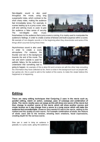 Non-diegetic sound is also used
throughout the movie, using long
suspenseful notes, which contrast to the
short sharp notes, making the audience
feel immediately tense. For example, in
scenes leading up to a jump scare, slow,
soft and calming music is used, to give
the audience a false sense of security
The non-diegetic slow music
foreshadows to the audience that a jump scare is coming. It is mainly used to manipulate the
audience’s feelings, in order to create a sense of tension and build suspense within a scene.
An example of non-diegetic sounds s in the beginning when they show london and some of the
things which occurred during these times
Asynchronous sound is also used,
in order to create a scary
atmosphere. For instance, the
thunder and rain in the background
towards the end of the movie. The
rain and storm outside is used for
pathetic fallacy, for the audience to
understand that something bad is
going to happen. An example of this is when Ed and Lorraine are with the other help consulting
the information they have collected so far, there is noise in the background such as people talk,
bar games etc. this is used to add to the realism of the scene, to make the viewer believe this
happened or is happening.
Editing
There are many editing techniques that Conjuring 2 uses in the movie such as,
parallel editing, match on action, cutaways, pace of cutaways and combination of
shots. The movie mostly uses cut aways as this will show one scene of the movie but
then change to another scene of the movie which will show another scenes and
create tension as it may change from a scene to a jump scene which will make the
audience feel uncomfortable. However they wanted to add to the movie, adding to the
realism and the quality of each scene. For example combination of shots, the mixture
of shots used add to the tension, showing more emotions, facial expressions,
creating depth for the serious scene.
Slow pan is used to bring an audience in
gradually to a jump scare, giving the audience a
 