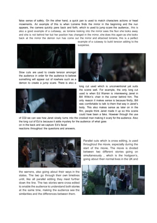 false sense of safety. On the other hand, a quick pan is used to match characters actions or head
movements. An example of this is when Lorraine finds the mirror in the beginning and the nun
appears, the camera quickly pans back and forth, which is used to jump scare the audience., this is
also a good example of a cuttaway, as lorraine looking into the mirror sees the Nun she looks away
and she is not behind her but her position has changed in the mirror, she does this again as she looks
back at the mirror the demon nun has come out the mirror and attacked lorraine, this is a perfect
example of a cutaway to build tension adding to the
suspense.
Slow cuts are used to create tension amongst
the audience in order for the audience to believe
something will appear out of nowhere such as a
demon to create a jump scare. There is also a
long cut used which is unconventional yet suits
the scene well. For example, the only long cut
used is when Ed Warren is interviewing Janet in
Bill Wilkin’s chair in the corner behind him. The
only reason it makes sense is because firstly, Bill
was comfortable to talk to them that way in Janet’s
body. This also makes sense as later on in the
film, people think Janet made it up so this scene
could have been a fake. However through the use
of CGI we can see how Janet slowly turns into the crooked man making it scary for the audience. Also
the long cut of Ed is because it adds mystery for the audience of what goes
on in the back and we capture Ed’s facial
reactions throughout the questions and answers.
Parallel cuts which is cross editing, is used
throughout the movie, especially during the
start of the movie. The movie is divided
between two different stories going on
simultaneously , which is the hodgson’s,
going about their normal lives in the UK and
the warrens, also going about their ways in the
states. The two go through their own timelines
until, like all parallel editing they meet further
down the line. The two stories were cross edited
to enable the audience to understand both stories
at the same time, making the audience see the
similarities and the differences between them.
 