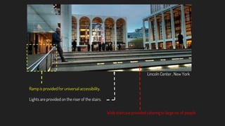 Ramp is provided for universal accessibility.
Lights are provided on the riser of the stairs.
Lincoln Center , New York
Wide staircase provided catering to large no. of people
 