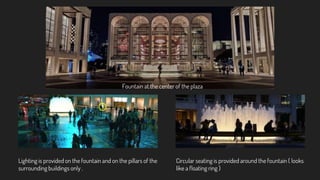 Fountain at the center of the plaza
Circular seating is provided around the fountain ( looks
like a floating ring )
Lighting is provided on the fountain and on the pillars of the
surrounding buildings only .
 