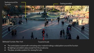 Bethesda Fountain, New York
Seating provided
Seating around the
fountain
Towards Arcade
● The central plaza is paved with contrasting colour material making a radial pattern around the fountain
● No lighting is provided in plaza except from the arcade area
● The plaza provides a podium for viewing the Lake
 
