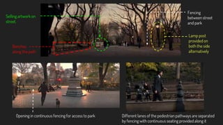 Selling artwork on
street.
Fencing
between street
and park
Lamp post
provided on
both the side
alternatively
Opening in continuous fencing for access to park
Benches
along the path
Different lanes of the pedestrian pathways are separated
by fencing with continuous seating provided along it
 