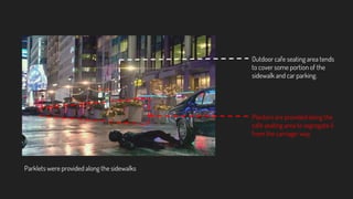 Outdoor cafe seating area tends
to cover some portion of the
sidewalk and car parking.
Planters are provided along the
cafe seating area to segregate it
from the carriage-way
Parklets were provided along the sidewalks
 