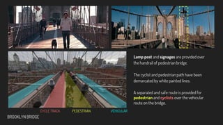 VEHICULAR
PEDESTRIAN
BROOKLYN BRIDGE
CYCLE TRACK
A separated and safe route is provided for
pedestrian and cyclists over the vehicular
route on the bridge.
Lamp post and signages are provided over
the handrail of pedestrian bridge.
The cyclist and pedestrian path have been
demarcated by white painted lines.
 