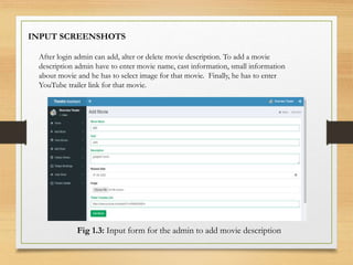 INPUT SCREENSHOTS
After login admin can add, alter or delete movie description. To add a movie
description admin have to enter movie name, cast information, small information
about movie and he has to select image for that movie. Finally, he has to enter
YouTube trailer link for that movie.
Fig 1.3: Input form for the admin to add movie description
 
