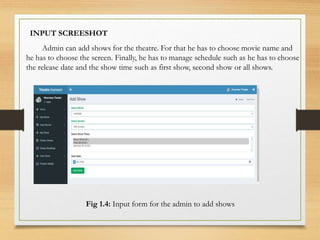 Admin can add shows for the theatre. For that he has to choose movie name and
he has to choose the screen. Finally, he has to manage schedule such as he has to choose
the release date and the show time such as first show, second show or all shows.
Fig 1.4: Input form for the admin to add shows
INPUT SCREESHOT
 