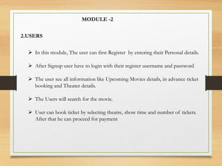 MODULE -2
2.USERS
 In this module, The user can first Register by entering their Personal details.
 After Signup user have to login with their register username and password
 The user see all information like Upcoming Movies details, in advance ticket
booking and Theater details.
 The Users will search for the movie.
 User can book ticket by selecting theatre, show time and number of tickets.
After that he can proceed for payment
 