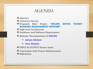 AGENDA
 Abstract
 Literature Survey
 Proposed Mini Project “ONLINE MOVIE TICKET
BOOKING MANAGEMENT SYSTEM”.
 High level Architecture
 Hardware and Software Requirement
 Modular Decomposition of OMTBS
 Admin Module
 User Module
 INPUT & OUTPUT Screen shots
 Conclusion with Future Enhancement
 References
 