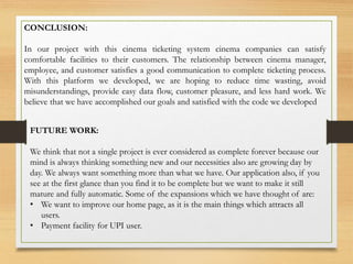 CONCLUSION:
In our project with this cinema ticketing system cinema companies can satisfy
comfortable facilities to their customers. The relationship between cinema manager,
employee, and customer satisfies a good communication to complete ticketing process.
With this platform we developed, we are hoping to reduce time wasting, avoid
misunderstandings, provide easy data flow, customer pleasure, and less hard work. We
believe that we have accomplished our goals and satisfied with the code we developed
FUTURE WORK:
We think that not a single project is ever considered as complete forever because our
mind is always thinking something new and our necessities also are growing day by
day. We always want something more than what we have. Our application also, if you
see at the first glance than you find it to be complete but we want to make it still
mature and fully automatic. Some of the expansions which we have thought of are:
• We want to improve our home page, as it is the main things which attracts all
users.
• Payment facility for UPI user.
 