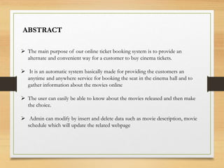  The main purpose of our online ticket booking system is to provide an
alternate and convenient way for a customer to buy cinema tickets.
 It is an automatic system basically made for providing the customers an
anytime and anywhere service for booking the seat in the cinema hall and to
gather information about the movies online
 The user can easily be able to know about the movies released and then make
the choice.
 Admin can modify by insert and delete data such as movie description, movie
schedule which will update the related webpage
ABSTRACT
 