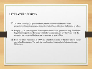 LITERATURE SURVEY
 In 1969, Sweeting [5] speculated that perhaps theatres could benefit from
computerized ticketing system, similar to what airlines at the time had started to adopt.
 Langley [3] in 1980 suggested that computer-based ticket system was only feasible for
large theatre operations However, with today’s comparatively low hardware cost, the
computer has become affordable and is common in most offices
 Book My Show was started in 1999, and since then it is one of the most famous online
movie booking system. The web site mostly gained its popularity between the years
2006-2010
 
