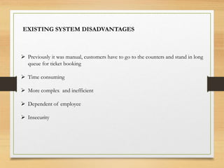  Previously it was manual, customers have to go to the counters and stand in long
queue for ticket booking
 Time consuming
 More complex and inefficient
 Dependent of employee
 Insecurity
EXISTING SYSTEM DISADVANTAGES
 