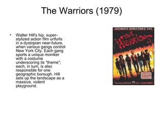 The Warriors (1979) Walter Hill's hip, super-stylized action film unfurls in a dystopian near-future, when various gangs control New York City. Each gang sports a unique moniker with a costume underscoring its "theme"; each, in turn, is also responsible for one geographic borough. Hill sets up the landscape as a massive, violent playground. 