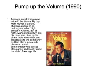 Pump up the Volume (1990) Teenage angst finds a new voice in this drama. By day, Mark Hunter is a quiet, studious student at an ordinary suburban high school in Arizona. But at night, Mark creeps down into his basement, fires up his pirate radio transmitter, and broadcasts to the community as Hard Harry, a sexually obsessed social commentator who passes along angry philosophy about the state of teenage life. 