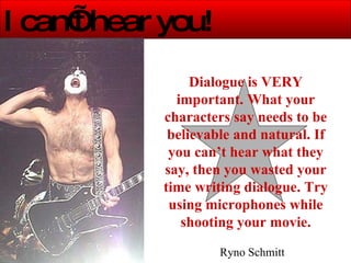 I can’t hear you! Dialogue is VERY important. What your characters say needs to be believable and natural. If you can’t hear what they say, then you wasted your time writing dialogue. Try using microphones while shooting your movie. Ryno Schmitt 