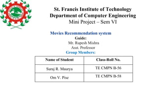 St. Francis Institute of Technology
Department of Computer Engineering
Mini Project – Sem VI
Movies Recommendation system
Guide:
Mr. Rupesh Mishra
Asst. Professor
Group Members:
Name of Student Class-Roll No.
Suraj R. Maurya TE CMPN B-56
Om V. Pise TE CMPN B-58
 