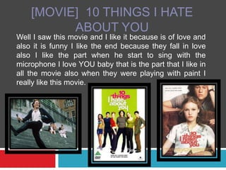 [MOVIE]  10 THINGS I HATE ABOUT YOU  Well I saw this movie and I like it because is of love and also it is funny I like the end because they fall in love also I like the part when he start to sing with the microphone I love YOU baby that is the part that I like in all the movie also when they were playing with paint I really like this movie.  