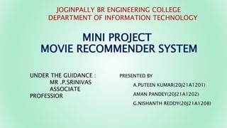 MINI PROJECT
MOVIE RECOMMENDER SYSTEM
PRESENTED BY
A.PUTEEN KUMAR(20J21A1201)
AMAN PANDEY(20J21A1202)
G.NISHANTH REDDY(20J21A1208)
JOGINPALLY BR ENGINEERING COLLEGE
DEPARTMENT OF INFORMATION TECHNOLOGY
UNDER THE GUIDANCE :
MR .P.SRINIVAS
ASSOCIATE
PROFESSIOR
 