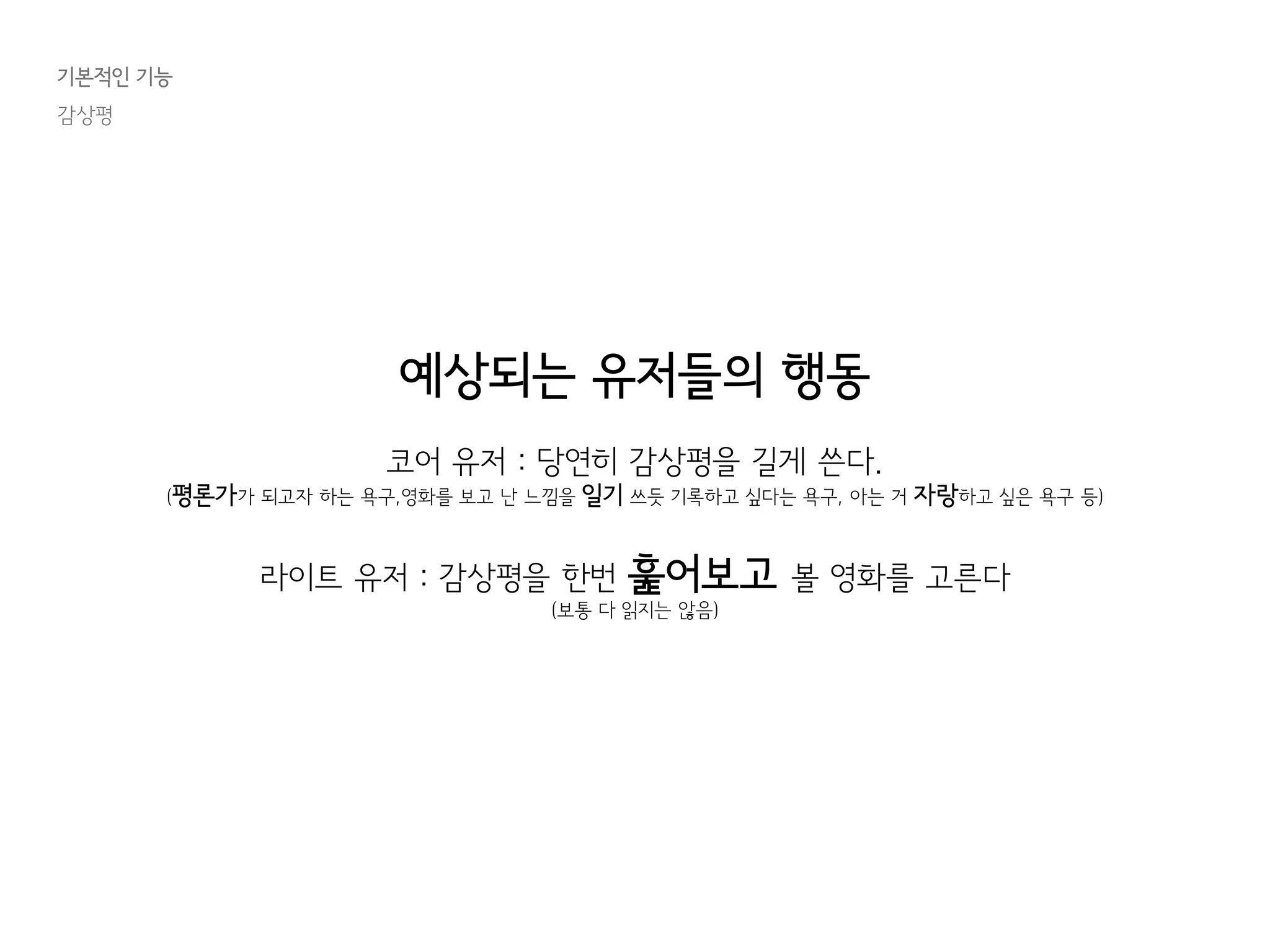 기본적인 기능
감상평
예상되는 유저들의 행동
코어 유저 : 당연히 감상평을 길게 쓴다.
(평론가가 되고자 하는 욕구,영화를 보고 난 느낌을 일기 쓰듯 기록하고 싶다는 욕구, 아는 거 자랑하고 싶은 욕구 등)
라이트 유저 : 감상평을 한번 훑어보고 볼 영화를 고른다
(보통 다 읽지는 않음)
 