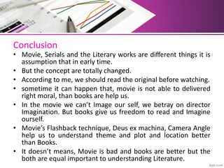 Conclusion
• Movie, Serials and the Literary works are different things it is
assumption that in early time.
• But the concept are totally changed.
• According to me, we should read the original before watching.
• sometime it can happen that, movie is not able to delivered
right moral, than books are help us.
• In the movie we can’t Image our self, we betray on director
Imagination. But books give us freedom to read and Imagine
ourself.
• Movie’s Flashback technique, Deus ex machina, Camera Angle
help us to understand theme and plot and location better
than Books.
• It doesn’t means, Movie is bad and books are better but the
both are equal important to understanding Literature.
 