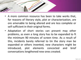 • A more common resource has been to take works that,
for reasons of literary style, plot or characterization, are
ore amenable to being altered and are less complete or
self sufficient in their original forms.
• Adaptation of short stories can present may other
problems, as even a long story has to be expanded to ft
the minimum 90 minutes of screen time. As a result of
this, incidents barely referred to tin the story man be
expanded or others invented, new characters might be
introduced, plot elements concocted and brief
conversations lengthened new ones created.
 