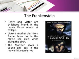 The Frankenstein
• Henry and Victor are
childhood friend, in the
movie Victor meets at
college.
• Victor’s mother dies from
Scarlet fever but in the
movie she died while
giving the birth.
• The Monster saves a
young girl, but in the
movie this seen is not.
 