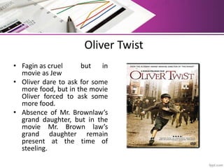 Oliver Twist
• Fagin as cruel but in
movie as Jew
• Oliver dare to ask for some
more food, but in the movie
Oliver forced to ask some
more food.
• Absence of Mr. Brownlaw’s
grand daughter, but in the
movie Mr. Brown law’s
grand daughter remain
present at the time of
steeling.
 