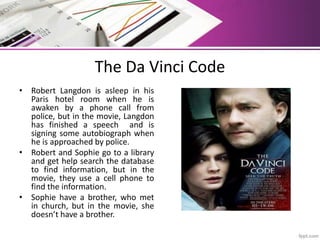 The Da Vinci Code
• Robert Langdon is asleep in his
Paris hotel room when he is
awaken by a phone call from
police, but in the movie, Langdon
has finished a speech and is
signing some autobiograph when
he is approached by police.
• Robert and Sophie go to a library
and get help search the database
to find information, but in the
movie, they use a cell phone to
find the information.
• Sophie have a brother, who met
in church, but in the movie, she
doesn’t have a brother.
 