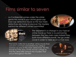    La Confidential comes under the crime
    genre this movie is your cliché good cop
    bad cop detective movie as the two main
    detectives are trying to uncover the mystery
    behind the different crimes committed

                             The departed is a change in your typical
                              crime movie as there is no partnership
                              between the two main cops instead they
                              both have different morals, the go under
                              cover in order to take down a mob boss

   The bone collector is another crime movie that
    subverts common conventions by using a
    woman as one of the main detectives for this
    movie but the story of the movie is simply to
    find the serial killer behind the murders that
    occur throughout the film
 