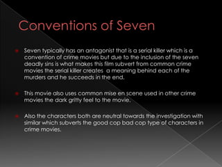    Seven typically has an antagonist that is a serial killer which is a
    convention of crime movies but due to the inclusion of the seven
    deadly sins is what makes this film subvert from common crime
    movies the serial killer creates a meaning behind each of the
    murders and he succeeds in the end.

   This movie also uses common mise en scene used in other crime
    movies the dark gritty feel to the movie.

   Also the characters both are neutral towards the investigation with
    similar which subverts the good cop bad cop type of characters in
    crime movies.
 