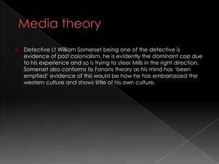    Detective Lt William Somerset being one of the detective is
    evidence of post colonialism, he is evidently the dominant cop due
    to his experience and so is trying to steer Mills in the right direction,
    Somerset also conforms to Fanons theory as his mind has ‘been
    emptied’ evidence of this would be how he has embarrassed the
    western culture and shows little of his own culture.
 