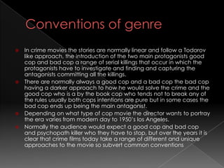  In crime movies the stories are normally linear and follow a Todorov
  like approach, the introduction of the two main protagonists good
  cop and bad cop a range of serial killings that occur in which the
  protagonists have to investigate and finding and capturing the
  antagonists committing all the killings.
 There are normally always a good cop and a bad cop the bad cop
  having a darker approach to how he would solve the crime and the
  good cop who is a by the book cop who tends not to break any of
  the rules usually both cops intentions are pure but in some cases the
  bad cop ends up being the main antagonist.
 Depending on what type of cop movie the director wants to portray
  the era varies from modern day to 1950’s los Angeles.
 Normally the audience would expect a good cop and bad cop
  and psychopath killer who they have to stop, but over the years it is
  clear that crime films today take a range of different and unique
  approaches to the movie so subvert common conventions
 