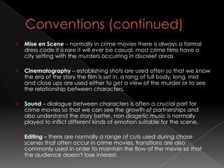    Mise en Scene – normally in crime movies there is always a formal
    dress code it is rare it will ever be casual, most crime films have a
    city setting with the murders occurring in discreet areas

   Cinematography – establishing shots are used often so that we know
    the era of the story the film is set in, a rang of full body, long, mid
    and close ups are used either to get a view of the murder or to see
    the relationship between characters.

   Sound – dialogue between characters is often a crucial part for
    crime movies so that we can see the growth of partnerships and
    also understand the story better, non diagetic music is normally
    played to inflict different kinds of emotion suitable for the scene.

   Editing – there are normally a range of cuts used during chase
    scenes that often occur in crime movies, transitions are also
    commonly used in order to maintain the flow of the movie so that
    the audience doesn't lose interest.
 