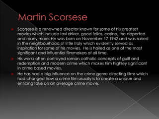  Scorsese is a renowned director known for some of his greatest
  movies which include taxi driver, good fellas, casino, the departed
  and many more. He was born on November 17 1942 and was raised
  in the neighbourhood of little Italy which evidently served as
  inspiration for some of his movies. He is hailed as one of the most
  significant and influential filmmakers of all time.
 His works often portrayed roman catholic concepts of guilt and
  redemption and modern crime which makes him highley significant
  in crime based movies.
 He has had a big influence on the crime genre directing films which
  had changed how a crime film usually is to create a unique and
  enticing take on an average crime movie.
 