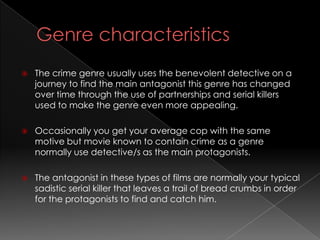    The crime genre usually uses the benevolent detective on a
    journey to find the main antagonist this genre has changed
    over time through the use of partnerships and serial killers
    used to make the genre even more appealing.

   Occasionally you get your average cop with the same
    motive but movie known to contain crime as a genre
    normally use detective/s as the main protagonists.

   The antagonist in these types of films are normally your typical
    sadistic serial killer that leaves a trail of bread crumbs in order
    for the protagonists to find and catch him.
 