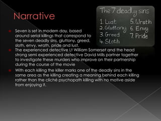  Seven is set in modern day, based
  around serial killings that correspond to
  the seven deadly sins, gluttony, greed,
  sloth, envy, wrath, pride and lust.
 The experienced detective Lt William Somerset and the head
  strong semi experienced detective David Mills partner together
  to investigate these murders who improve on their partnership
  during the course of the movie
 With each killing the killer marks one of the deadly sins in the
  same area as the killing creating a meaning behind each killing
  rather than the cliché psychopath killing with no motive aside
  from enjoying it.
 