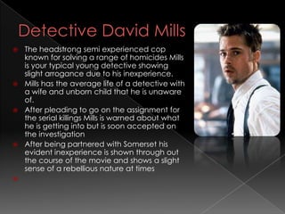  The headstrong semi experienced cop
  known for solving a range of homicides Mills
  is your typical young detective showing
  slight arrogance due to his inexperience.
 Mills has the average life of a detective with
  a wife and unborn child that he is unaware
  of.
 After pleading to go on the assignment for
  the serial killings Mills is warned about what
  he is getting into but is soon accepted on
  the investigation
 After being partnered with Somerset his
  evident inexperience is shown through out
  the course of the movie and shows a slight
  sense of a rebellious nature at times

 