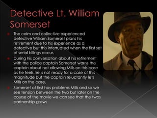  The calm and collective experienced
  detective William Somerset plans his
  retirement due to his experience as a
  detective but this interrupted when the first set
  of serial killings occur.
 During his conversation about his retirement
  with the police captain Somerset warns the
  captain about not allowing Mills on this case
  as he feels he is not ready for a case of this
  magnitude but the captain reluctantly lets
  Mills on the case.
 Somerset at first has problems Mills and so we
  see tension between the two but later on the
  course of the movie we can see that the twos
  partnership grows
 