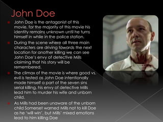  John Doe is the antagonist of this
  movie, for the majority of this movie his
  identity remains unknown until he turns
  himself in while in the police station.
 During the scene where all three main
  characters are driving towards the next
  location for another killing we can see
  John Doe’s envy of detective Mills
  claiming that his story will be
  remembered.
 The climax of the movie is where good vs.
  evil is tested as John Doe intentionally
  made himself a part of the seven sins
  serial killing, his envy of detective Mills
  lead him to murder his wife and unborn
  child.
 As Mills had been unaware of the unborn
  child Somerset warned Mills not to kill Doe
  as he ‘will win’, but Mills’ mixed emotions
  lead to him killing Doe
 
