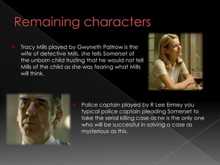    Tracy Mills played by Gwyneth Paltrow is the
    wife of detective Mills, she tells Somerset of
    the unborn child trusting that he would not tell
    Mills of the child as she was fearing what Mills
    will think.




                           Police captain played by R Lee Ermey you
                            typical police captain pleading Somerset to
                            take the serial killing case as he is the only one
                            who will be successful in solving a case as
                            mysterious as this.
 