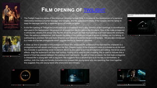 FILM OPENING OF TWILIGHT
•

The Twilight Saga is a series of five American romance fantasy films. It focuses on the development of a personal
relationship between a human teenager and vampire, and the subsequent efforts of the vampire and his family to
keep the teenager safe fro, a separate group of hostile vampires.

•

In the film opening of Twilight the production logo is presented; this is very common in film openings. A soundtrack is
also used in the background; this gives a bit of insight into the film before the film starts. One of the male protagonist
is introduced; already this shows who the film revolves around and tells the audience a bit more about the character.
Then, the setting is established; this reveals the place of the movie and shows a sense of mystery as it is raining. A
subheading is provided; font and style of text is used which is suited to the genre of fantasy. We are also introduced
to a male and female protagonists which suggest the film is based on romance.

•

A close up shot is provided of the protagonist’s face; this reassures the audience of the fact that this character is a
protagonist and will remain one throughout the film. Diegetic sound of the character’s voice is included as at the start
the character is questioning some movement. Music is also used to suit the atmosphere and setting; the tense sound
effects drag the audience in as they feel curious. Fading out is used as part of editing; this is used to indicate that a
period of time has passed between the previous and next scene. As part of mise en scene, the first male protagonist
is dressed like a young teen with a bag pack; this suggests he is a student and is on his way to somewhere. In
addition; both the male and female characters are dressed like young teens who are spending their time together;
this suggests they are young teens who share love and intimacy.

 