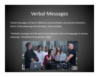 Verbal Messages 
Verbal messages are key to eﬀec9ve communica9on among the characters. 
Much of the planning and teaching is done verbally.  
“Verbally messages are the parts of an uIerance that use language to convey 
meaning.” (Verderber & Verderber, 103) 

 
