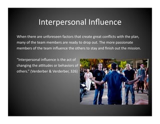 Interpersonal Inﬂuence 
When there are unforeseen factors that create great conﬂicts with the plan,  
many of the team members are ready to drop out. The more passionate 
members of the team inﬂuence the others to stay and ﬁnish out the mission.  
“Interpersonal inﬂuence is the act of  
changing the a[tudes or behaviors of 
others.” (Verderber & Verderber, 326) 

 