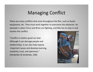 Managing Conﬂict 
There are many conﬂicts that arise throughout the ﬁlm, such as faulty 
equipment, etc. They must work together to overcome the obstacles. An 
example is when Vince and Brian are ﬁgh9ng, and Mia has to step in and 
resolve the conﬂict.  
“Conﬂict is neither good nor bad.  
Although it can damage people and 
rela9onships, it can also help expose 
 important issues and develop learning, 
crea9vity, trust, and openness.” 
(Verderber & Verderber, 358) 

 