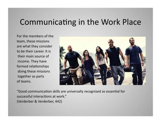 Communica9ng in the Work Place 
For the members of the  
team, these missions 
are what they consider  
to be their career. It is 
 their main source of 
 income. They have  
formed rela9onships 
 doing these missions 
 together as parts  
of teams.  
“Good communica9on skills are universally recognized as essen9al for 
successful interac9ons at work.” 
(Verderber & Verderber, 442) 

 