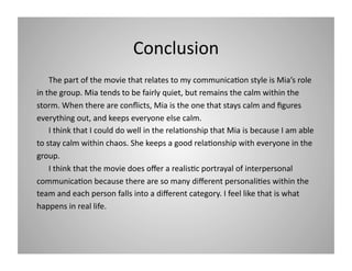 Conclusion 
 The part of the movie that relates to my communica9on style is Mia’s role 
in the group. Mia tends to be fairly quiet, but remains the calm within the 
storm. When there are conﬂicts, Mia is the one that stays calm and ﬁgures 
everything out, and keeps everyone else calm.  
 I think that I could do well in the rela9onship that Mia is because I am able 
to stay calm within chaos. She keeps a good rela9onship with everyone in the 
group.  
 I think that the movie does oﬀer a realis9c portrayal of interpersonal 
communica9on because there are so many diﬀerent personali9es within the 
team and each person falls into a diﬀerent category. I feel like that is what 
happens in real life.  

 