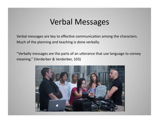 Verbal Messages 
Verbal messages are key to eﬀec9ve communica9on among the characters. 
Much of the planning and teaching is done verbally.  
“Verbally messages are the parts of an uIerance that use language to convey 
meaning.” (Verderber & Verderber, 103) 

 
