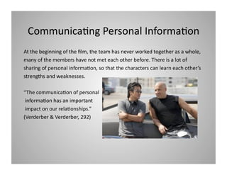 Communica9ng Personal Informa9on 
At the beginning of the ﬁlm, the team has never worked together as a whole,  
many of the members have not met each other before. There is a lot of  
sharing of personal informa9on, so that the characters can learn each other’s 
strengths and weaknesses.  
“The communica9on of personal 
 informa9on has an important 
 impact on our rela9onships.”  
(Verderber & Verderber, 292) 

 
